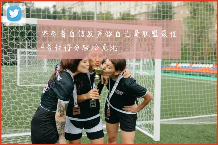 字母哥自信发声称自己是联盟最佳4号位得分轻松无比