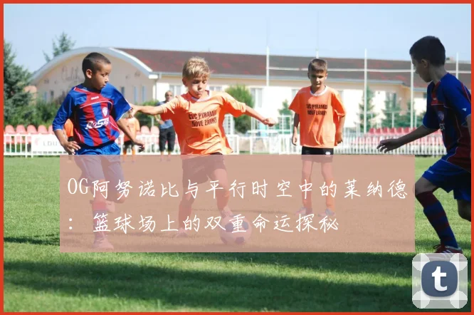 OG阿努诺比与平行时空中的莱纳德：篮球场上的双重命运探秘