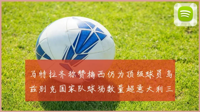 马特拉齐称赞梅西仍为顶级球员乌兹别克国家队球场数量超意大利三倍