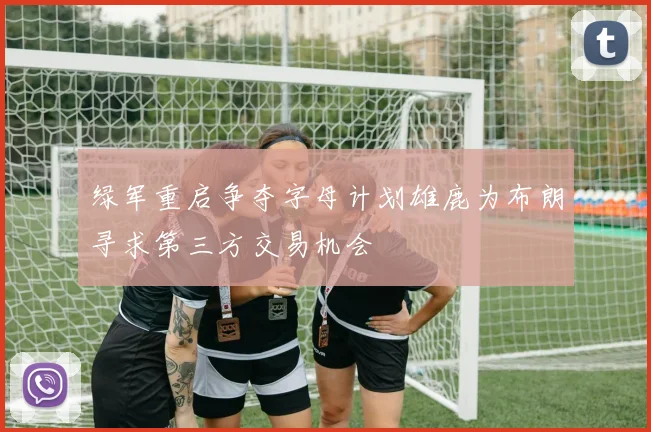 绿军重启争夺字母计划雄鹿为布朗寻求第三方交易机会