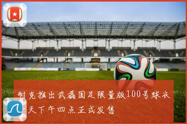 耐克推出武磊国足限量版100号球衣今天下午四点正式发售