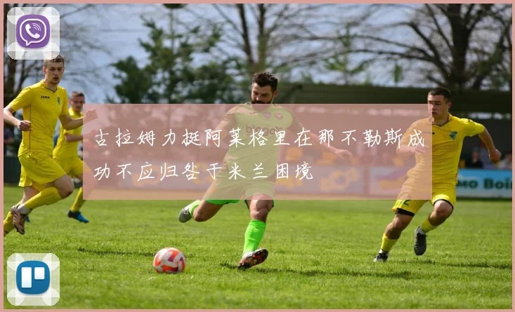 古拉姆力挺阿莱格里在那不勒斯成功不应归咎于米兰困境