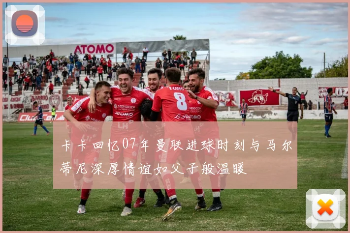 卡卡回忆07年曼联进球时刻与马尔蒂尼深厚情谊如父子般温暖