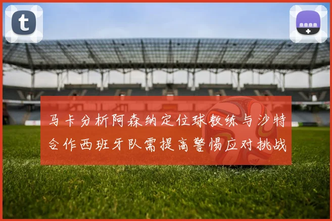 马卡分析阿森纳定位球教练与沙特合作西班牙队需提高警惕应对挑战