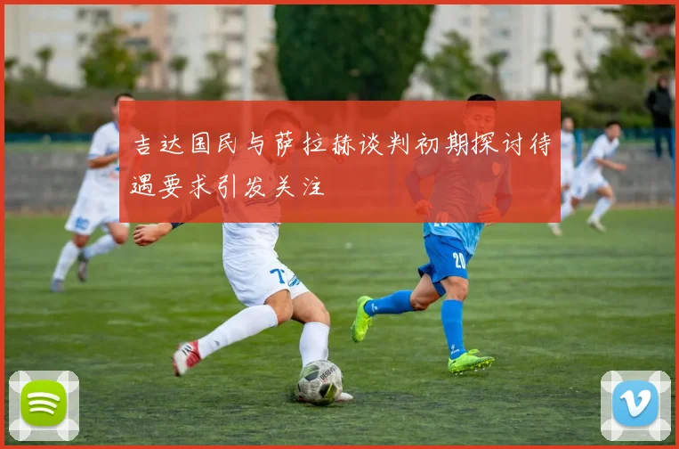 吉达国民与萨拉赫谈判初期探讨待遇要求引发关注