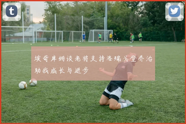 埃奇库姆谈老将支持洛瑞戈登乔治助我成长与进步