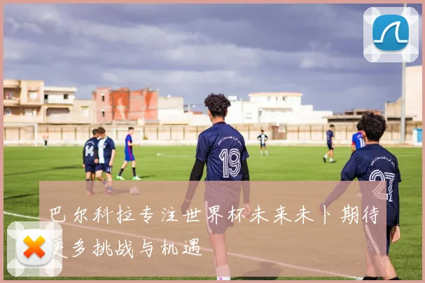 巴尔科拉专注世界杯未来未卜期待更多挑战与机遇