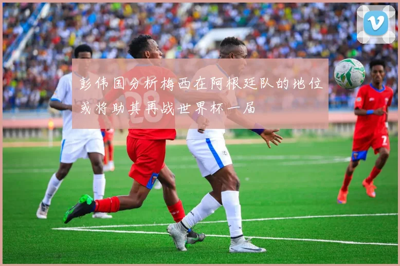 彭伟国分析梅西在阿根廷队的地位或将助其再战世界杯一届