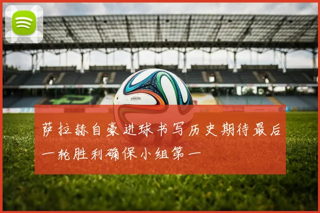 萨拉赫自豪进球书写历史期待最后一轮胜利确保小组第一