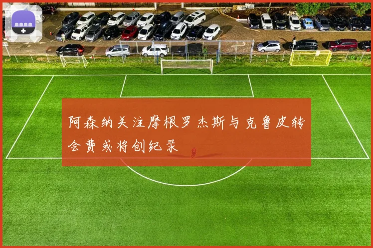 阿森纳关注摩根罗杰斯与克鲁皮转会费或将创纪录