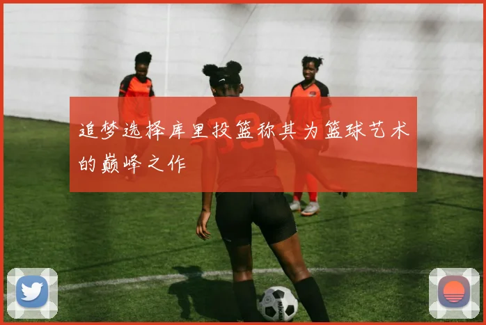 追梦选择库里投篮称其为篮球艺术的巅峰之作