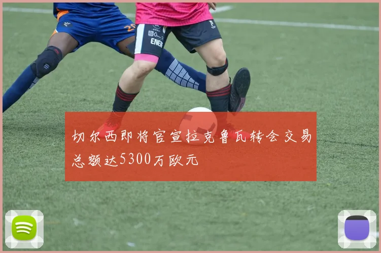 切尔西即将官宣拉克鲁瓦转会交易总额达5300万欧元
