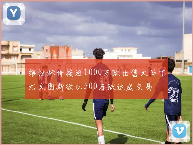 维拉标价接近1000万欧出售大马丁尤文图斯欲以500万欧达成交易